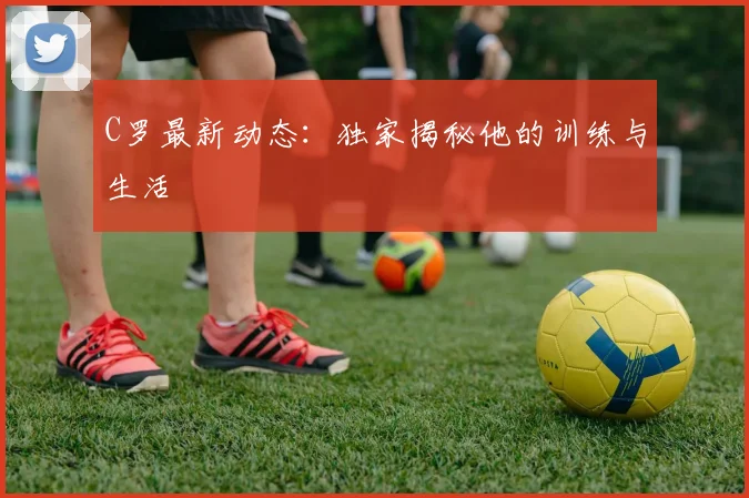 C罗最新动态：独家揭秘他的训练与生活