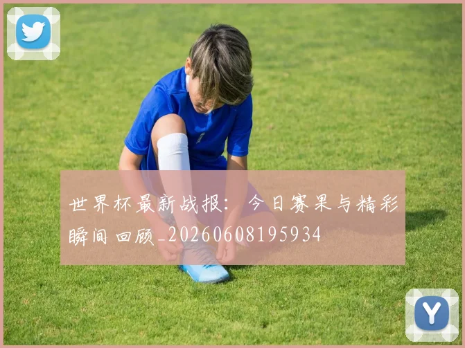 世界杯最新战报：今日赛果与精彩瞬间回顾_20260608195934