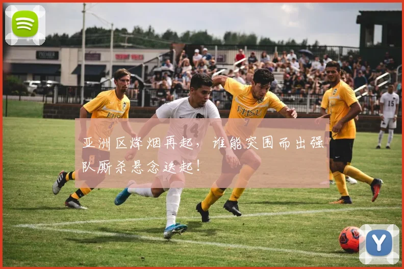 亚洲区烽烟再起，谁能突围而出强队厮杀悬念迭起！