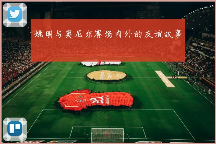 姚明与奥尼尔赛场内外的友谊故事