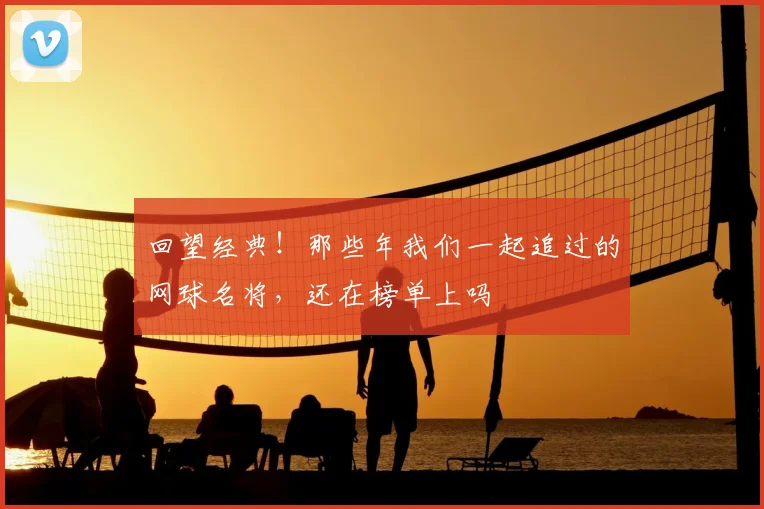 回望经典！那些年我们一起追过的网球名将，还在榜单上吗