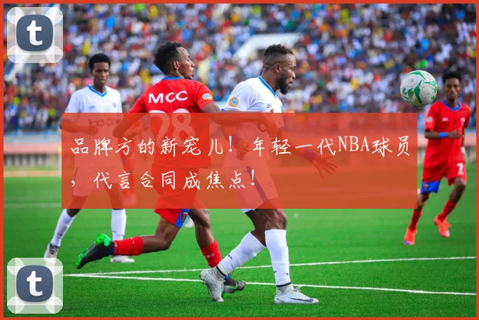 品牌方的新宠儿!年轻一代NBA球员,代言合同成焦点!