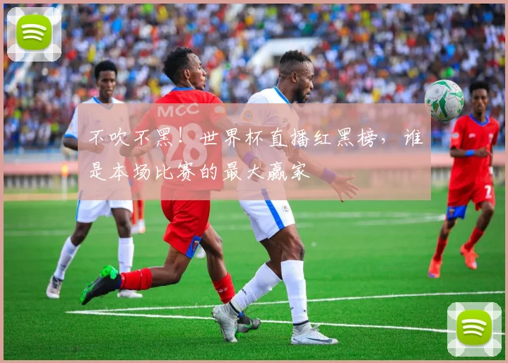 不吹不黑！世界杯直播红黑榜，谁是本场比赛的最大赢家