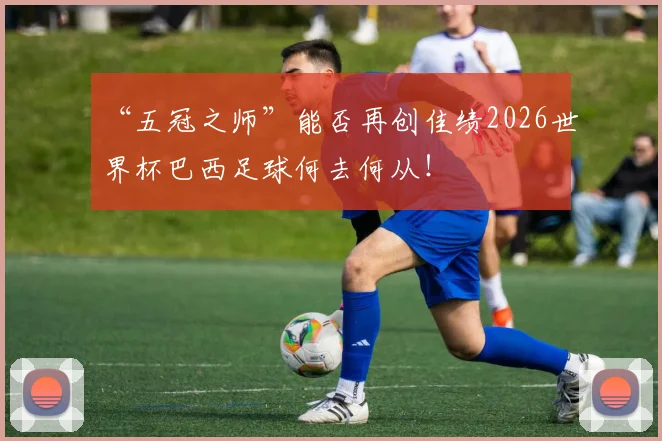 “五冠之师”能否再创佳绩2026世界杯巴西足球何去何从！