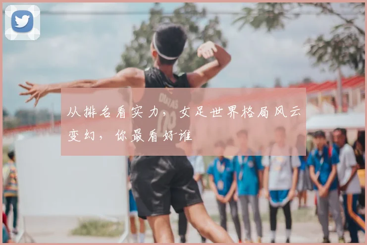 从排名看实力,女足世界格局风云变幻,你最看好谁