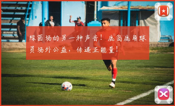 绿茵场的另一种声音！鹿岛鹿角球员场外公益，传递正能量！