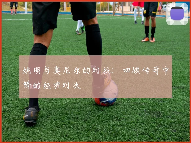 姚明与奥尼尔的对抗：回顾传奇中锋的经典对决