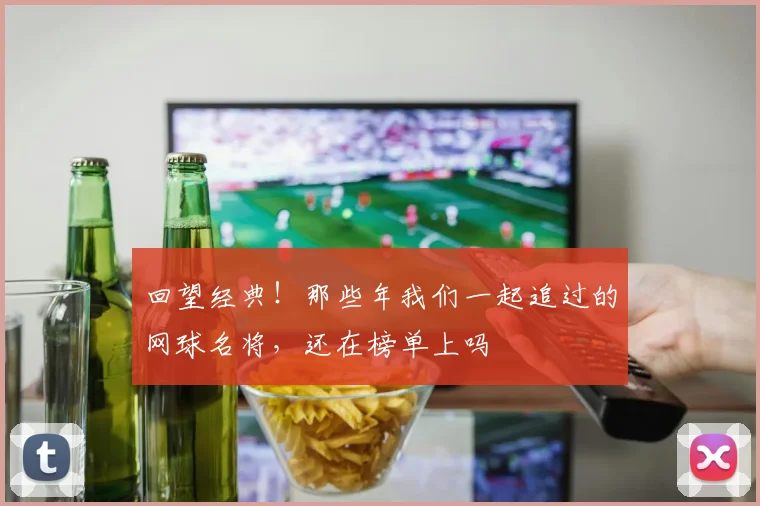 回望经典!那些年我们一起追过的网球名将,还在榜单上吗