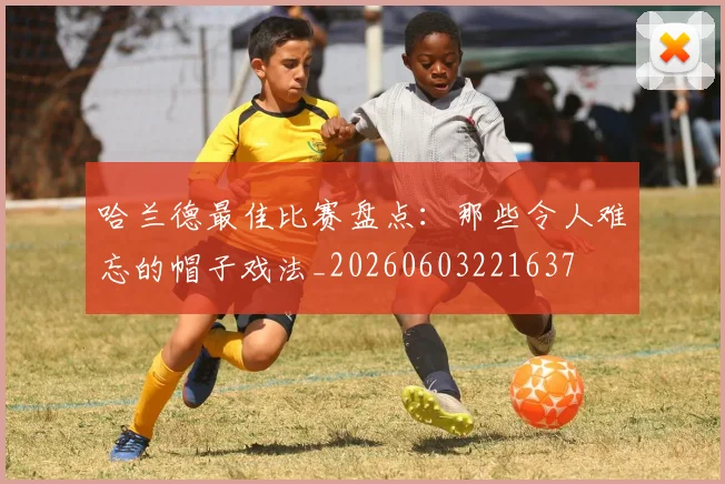 哈兰德最佳比赛盘点：那些令人难忘的帽子戏法_20260603221637