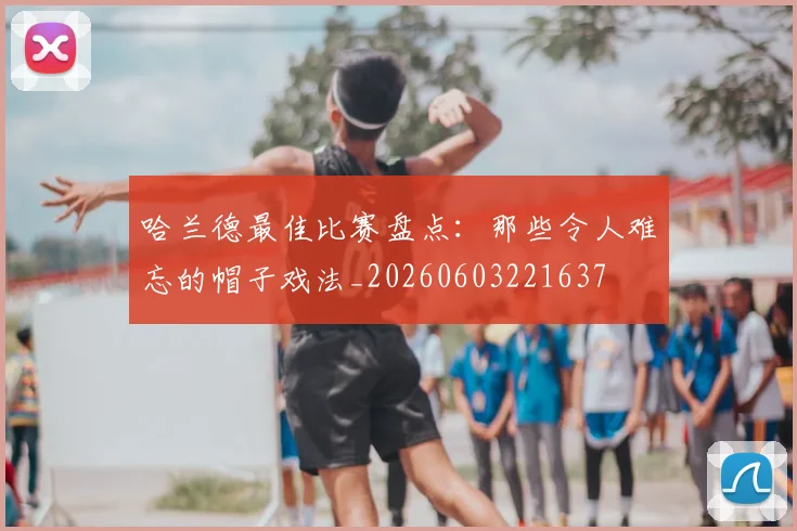 哈兰德最佳比赛盘点：那些令人难忘的帽子戏法_20260603221637