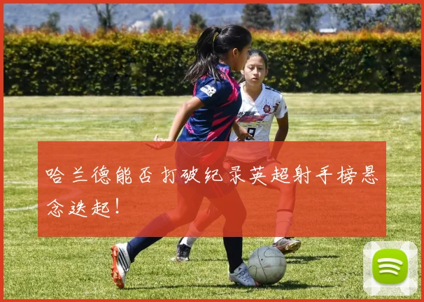 哈兰德能否打破纪录英超射手榜悬念迭起!