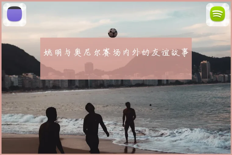 姚明与奥尼尔赛场内外的友谊故事